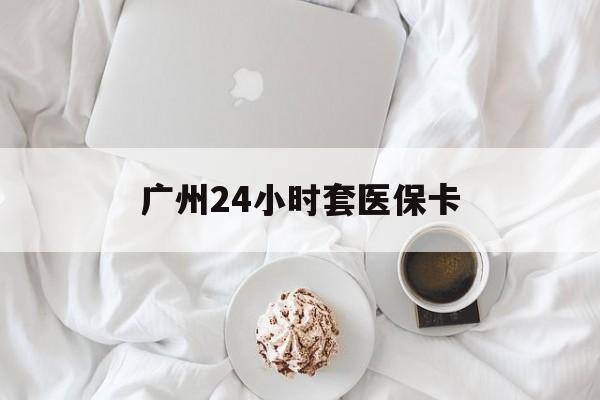 扬州广州24小时套医保卡(广州哪里有套医保卡地方)
