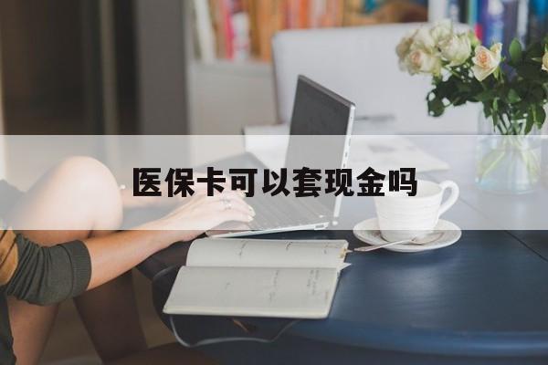 扬州医保卡可以套现金吗(医保卡钱能套现吗)